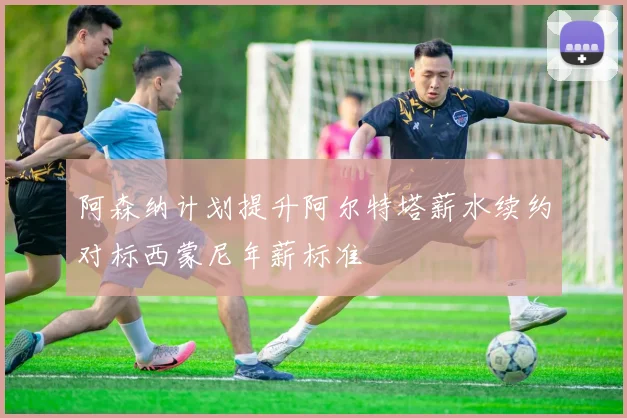 阿森纳计划提升阿尔特塔薪水续约对标西蒙尼年薪标准