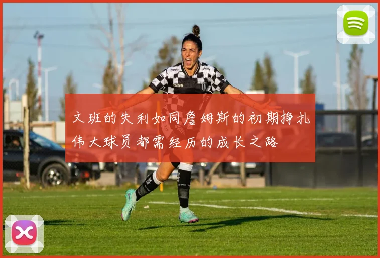 文班的失利如同詹姆斯的初期挣扎伟大球员都需经历的成长之路