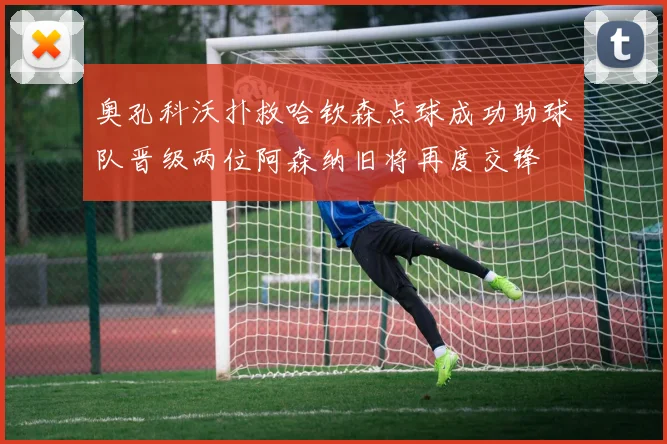 奥孔科沃扑救哈钦森点球成功助球队晋级两位阿森纳旧将再度交锋