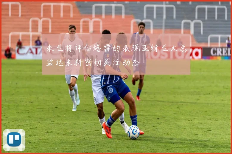 米兰将评估塔雷的表现亚特兰大总监达米科密切关注动态