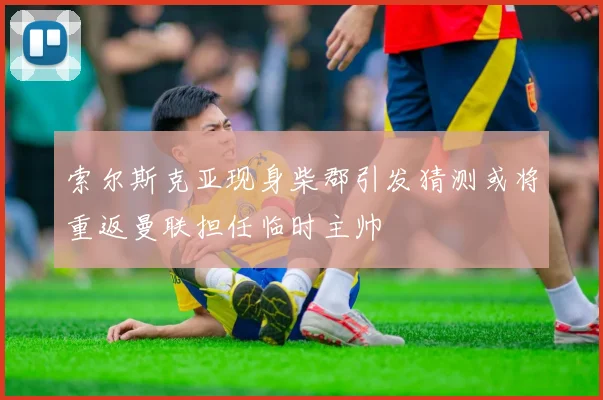 索尔斯克亚现身柴郡引发猜测或将重返曼联担任临时主帅