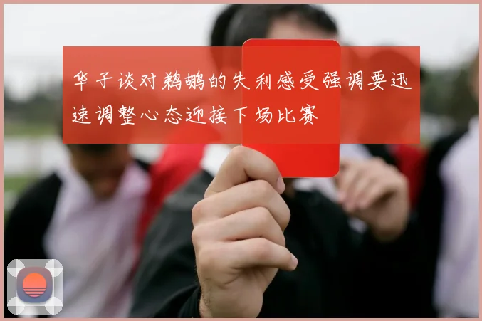 华子谈对鹈鹕的失利感受强调要迅速调整心态迎接下场比赛