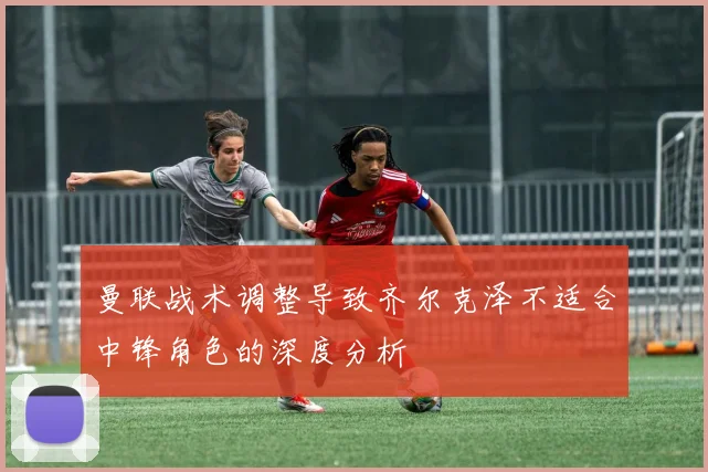 曼联战术调整导致齐尔克泽不适合中锋角色的深度分析