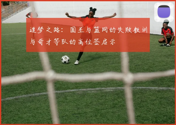 追梦之路：国王与篮网的失败教训与奇才等队的高位签启示