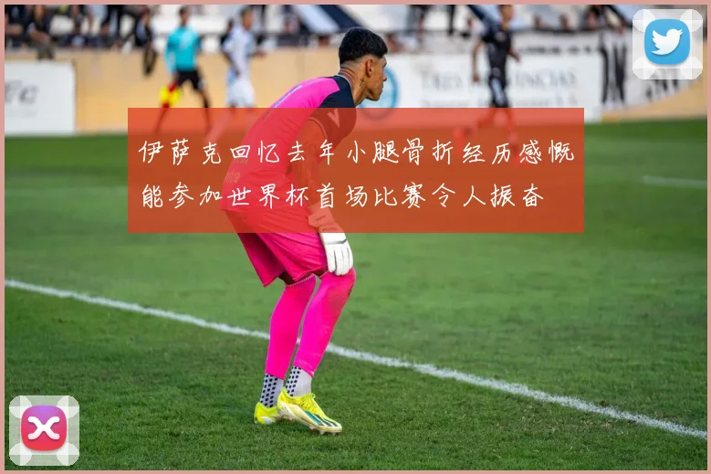 伊萨克回忆去年小腿骨折经历感慨能参加世界杯首场比赛令人振奋