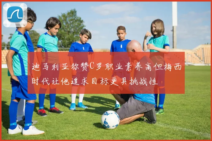 迪马利亚称赞C罗职业素养高但梅西时代让他追求目标更具挑战性