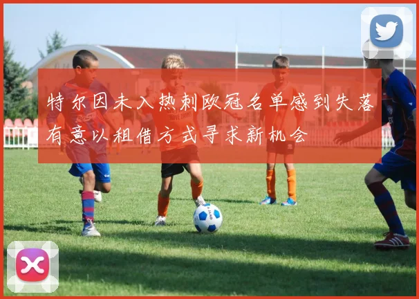 特尔因未入热刺欧冠名单感到失落有意以租借方式寻求新机会