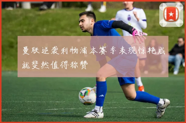 曼联逆袭利物浦本赛季表现惊艳成就斐然值得称赞