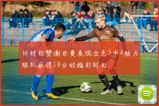 怀特称赞谢尔曼表现出色5中4助力球队获得10分的精彩时刻
