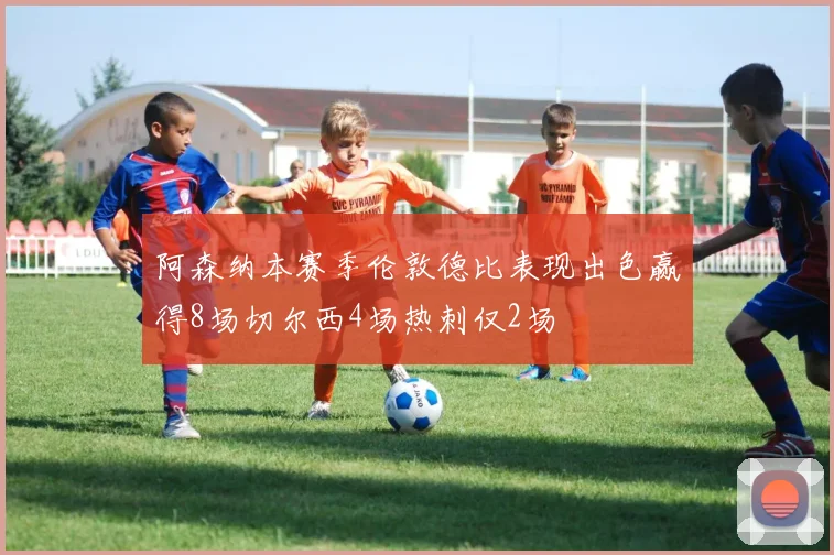 阿森纳本赛季伦敦德比表现出色赢得8场切尔西4场热刺仅2场