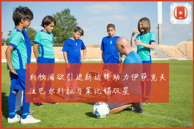 利物浦欲引进新边锋助力伊萨克关注巴尔科拉与莱比锡双星