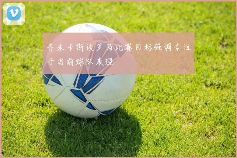 齐米卡斯谈罗马比赛目标强调专注于当前球队表现