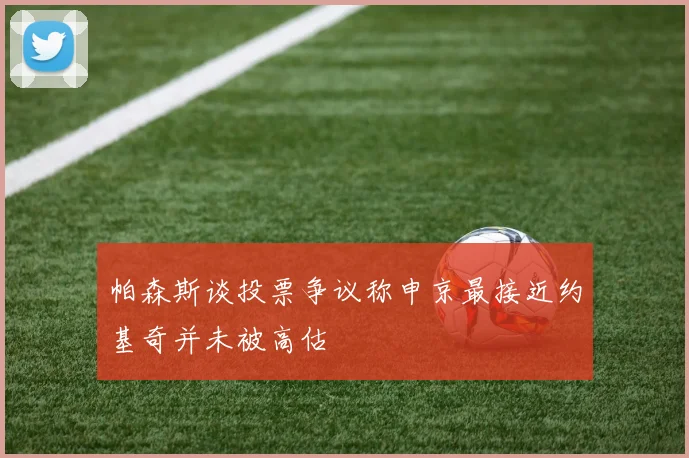 帕森斯谈投票争议称申京最接近约基奇并未被高估