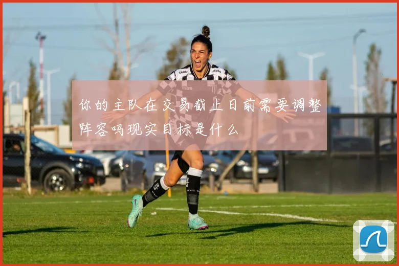 你的主队在交易截止日前需要调整阵容吗现实目标是什么