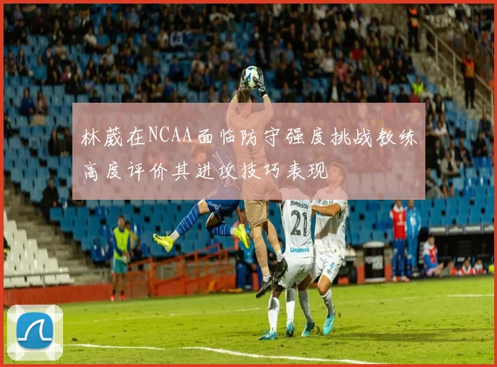 林葳在NCAA面临防守强度挑战教练高度评价其进攻技巧表现