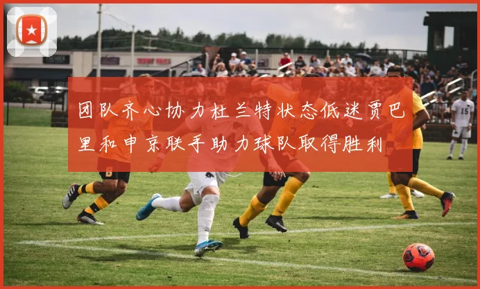团队齐心协力杜兰特状态低迷贾巴里和申京联手助力球队取得胜利