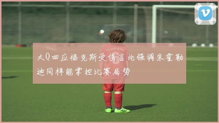 大Q回应福克斯受伤言论强调朱霍勒迪同样能掌控比赛局势