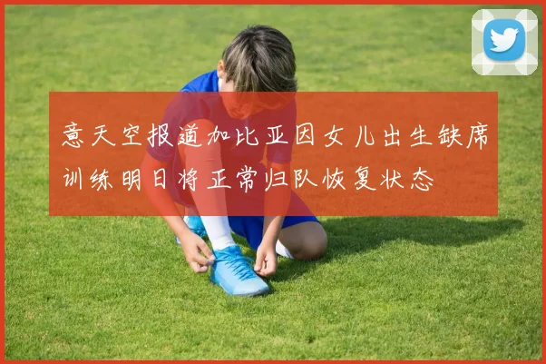 意天空报道加比亚因女儿出生缺席训练明日将正常归队恢复状态