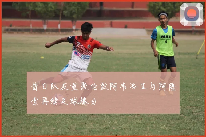昔日队友重聚伦敦阿韦洛亚与阿隆索再续足球缘分