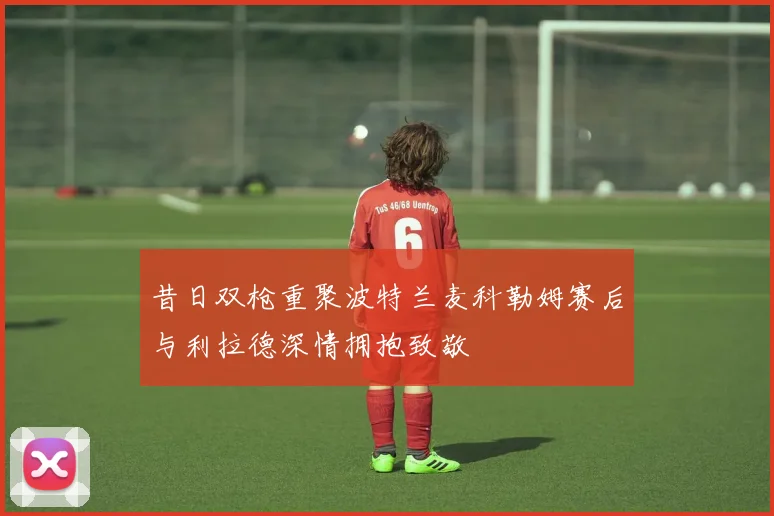 昔日双枪重聚波特兰麦科勒姆赛后与利拉德深情拥抱致敬