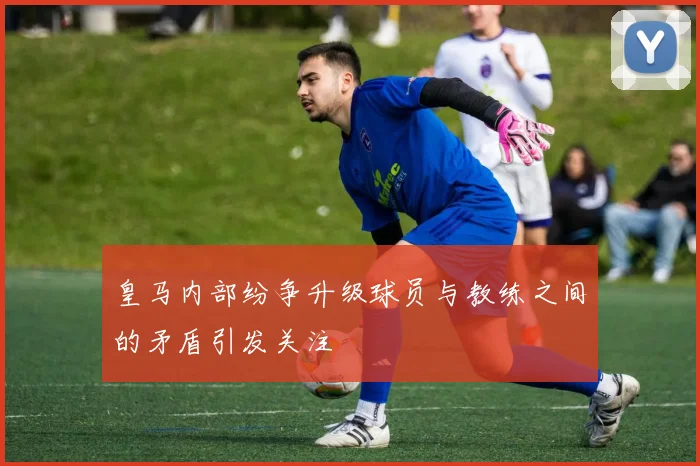 皇马内部纷争升级球员与教练之间的矛盾引发关注