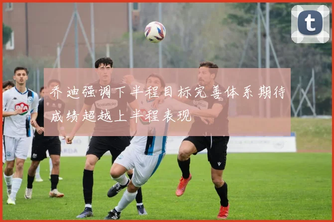 乔迪强调下半程目标完善体系期待成绩超越上半程表现
