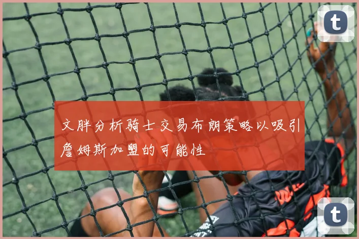 文胖分析骑士交易布朗策略以吸引詹姆斯加盟的可能性