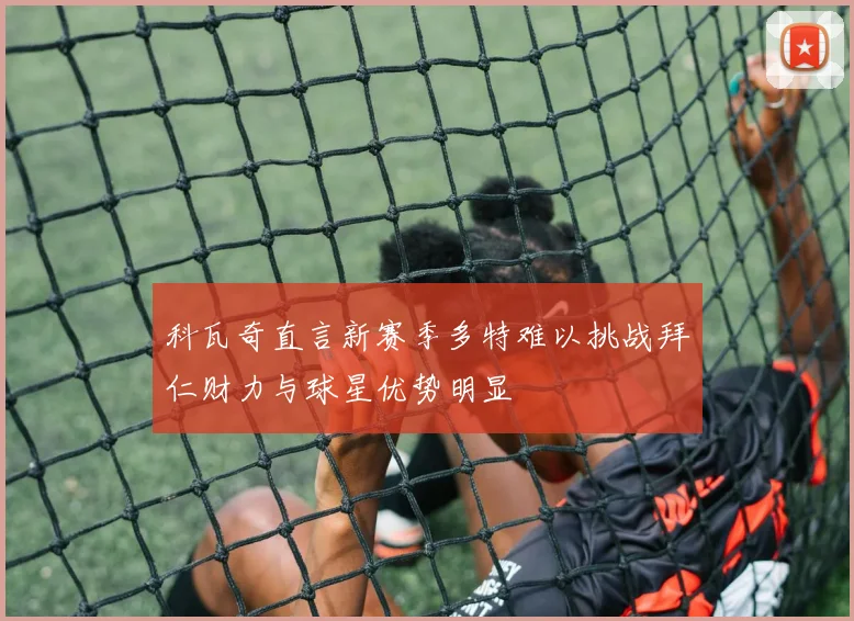 科瓦奇直言新赛季多特难以挑战拜仁财力与球星优势明显
